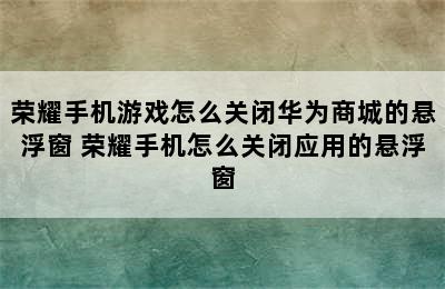 荣耀手机游戏怎么关闭华为商城的悬浮窗 荣耀手机怎么关闭应用的悬浮窗